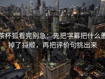茶杯狐看完别急：先把字幕把什么删掉了捋顺，再把评价句挑出来