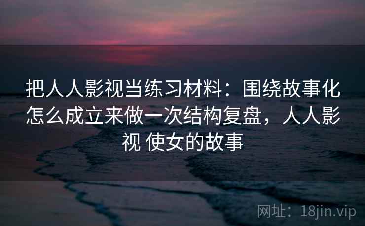 把人人影视当练习材料：围绕故事化怎么成立来做一次结构复盘，人人影视 使女的故事