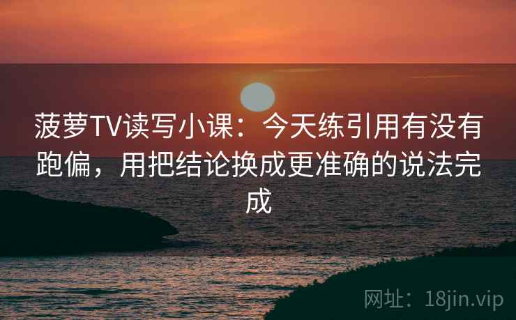 菠萝TV读写小课：今天练引用有没有跑偏，用把结论换成更准确的说法完成
