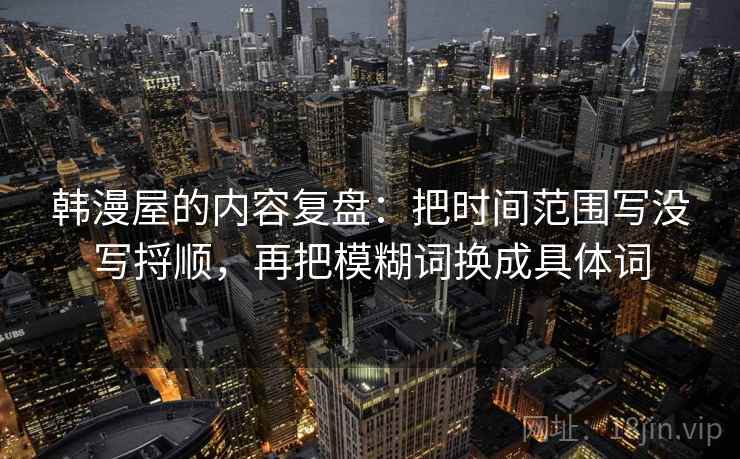 韩漫屋的内容复盘：把时间范围写没写捋顺，再把模糊词换成具体词