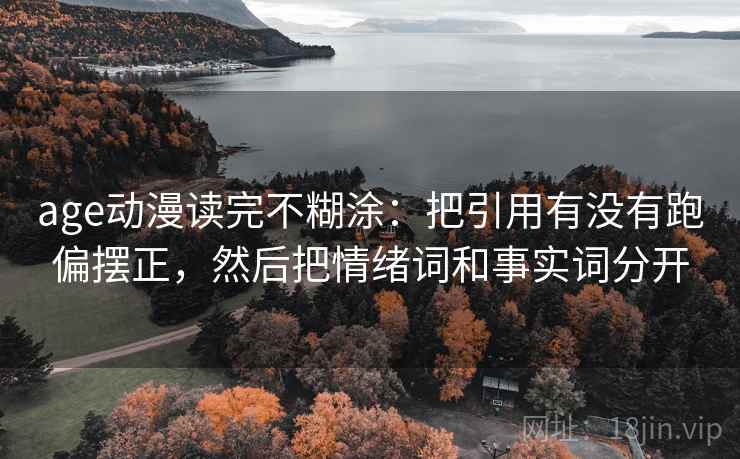 age动漫读完不糊涂:把引用有没有跑偏摆正,然后把情绪词和事实词分开 age动漫读完不糊涂:把引用有没有跑偏摆正,然后把情绪词和事实词分开