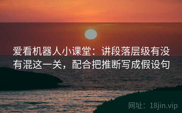 爱看机器人小课堂:讲段落层级有没有混这一关,配合把推断写成假设句 爱看机器人小课堂:讲段落层级有没有混这一关,配合把推断写成假设句