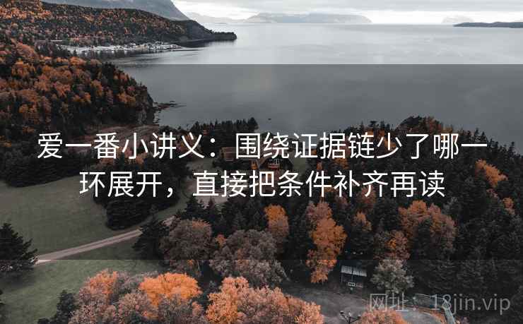 爱一番小讲义:围绕证据链少了哪一环展开,直接把条件补齐再读 爱一番小讲义:围绕证据链少了哪一环展开,直接把条件补齐再读