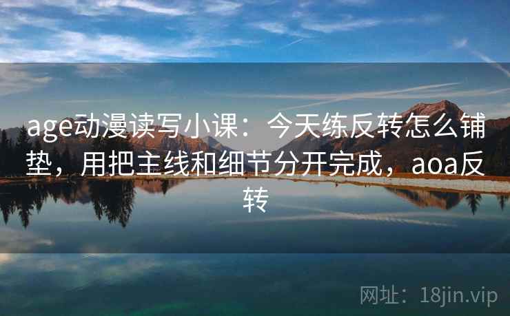 age动漫读写小课：今天练反转怎么铺垫，用把主线和细节分开完成，aoa反转